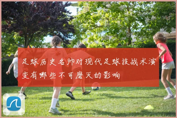 足球历史名帅对现代足球技战术演变有哪些不可磨灭的影响