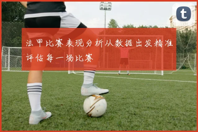法甲比赛表现分析从数据出发精准评估每一场比赛